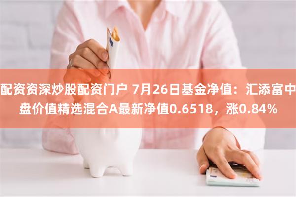 配资资深炒股配资门户 7月26日基金净值：汇添富中盘价值精选混合A最新净值0.6518，涨0.84%