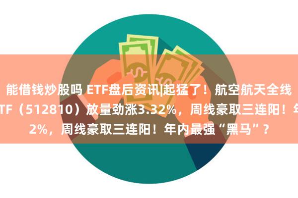 能借钱炒股吗 ETF盘后资讯|起猛了！航空航天全线爆发，国防军工ETF（512810）放量劲涨3.32%，周线豪取三连阳！年内最强“黑马”？