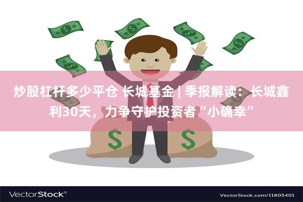 炒股杠杆多少平仓 长城基金 | 季报解读：长城鑫利30天，力争守护投资者“小确幸”