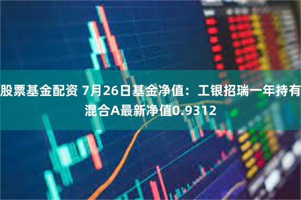 股票基金配资 7月26日基金净值：工银招瑞一年持有混合A最新净值0.9312