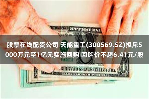 股票在线配资公司 天能重工(300569.SZ)拟斥5000万元至1亿元实施回购 回购价不超6.41元/股