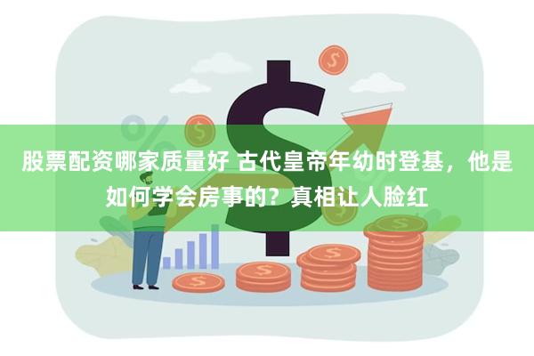 股票配资哪家质量好 古代皇帝年幼时登基，他是如何学会房事的？真相让人脸红