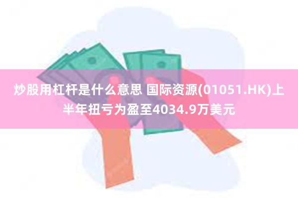 炒股用杠杆是什么意思 国际资源(01051.HK)上半年扭亏为盈至4034.9万美元