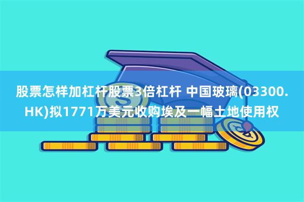 股票怎样加杠杆股票3倍杠杆 中国玻璃(03300.HK)拟1771万美元收购埃及一幅土地使用权