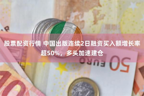 股票配资行情 中国出版连续2日融资买入额增长率超50%，多头加速建仓