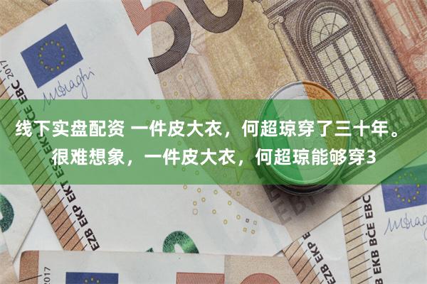 线下实盘配资 一件皮大衣，何超琼穿了三十年。 很难想象，一件皮大衣，何超琼能够穿3