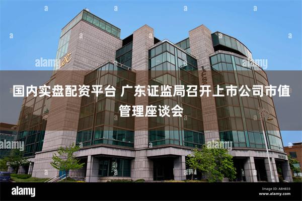 国内实盘配资平台 广东证监局召开上市公司市值管理座谈会