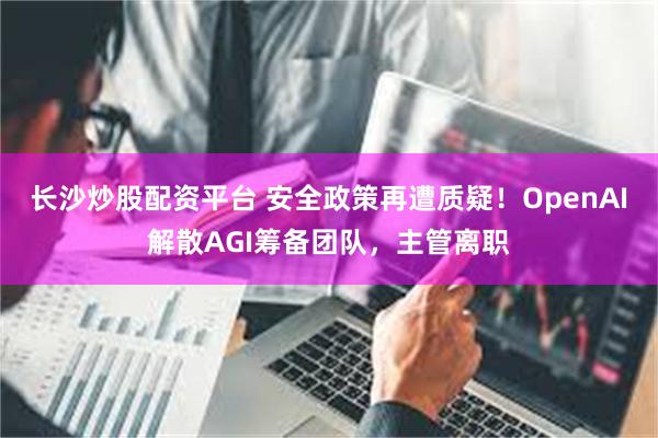 长沙炒股配资平台 安全政策再遭质疑！OpenAI解散AGI筹备团队，主管离职