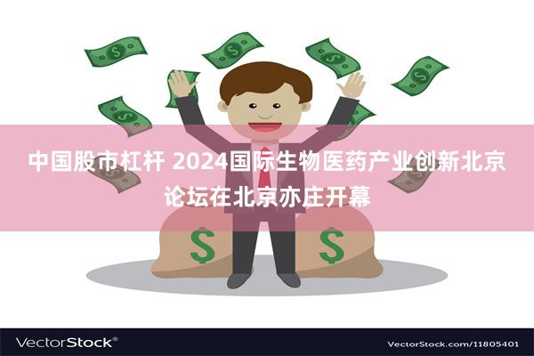 中国股市杠杆 2024国际生物医药产业创新北京论坛在北京亦庄开幕