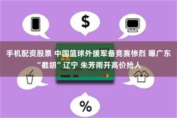 手机配资股票 中国篮球外援军备竞赛惨烈 曝广东“截胡”辽宁 朱芳雨开高价抢人