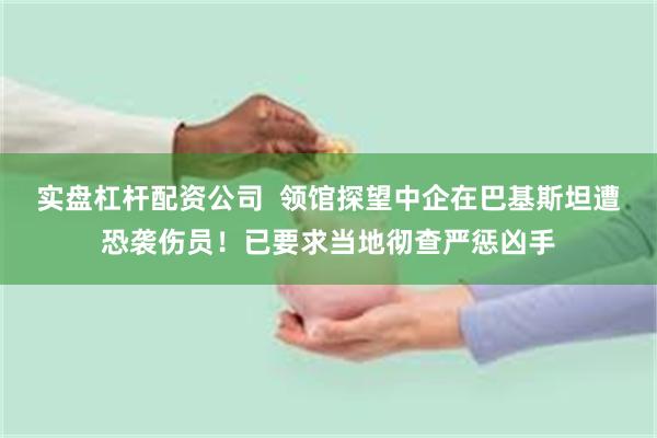 实盘杠杆配资公司  领馆探望中企在巴基斯坦遭恐袭伤员！已要求当地彻查严惩凶手