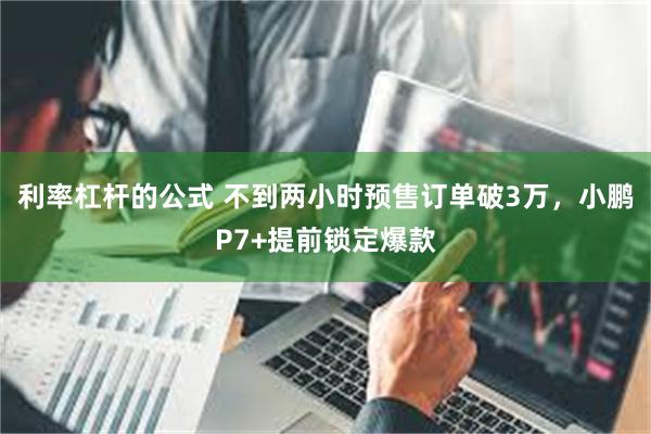 利率杠杆的公式 不到两小时预售订单破3万，小鹏P7+提前锁定爆款