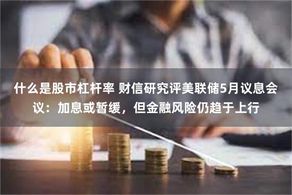 什么是股市杠杆率 财信研究评美联储5月议息会议：加息或暂缓，但金融风险仍趋于上行