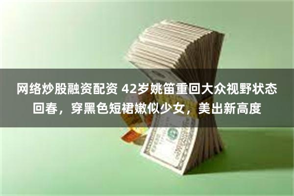 网络炒股融资配资 42岁姚笛重回大众视野状态回春，穿黑色短裙嫩似少女，美出新高度