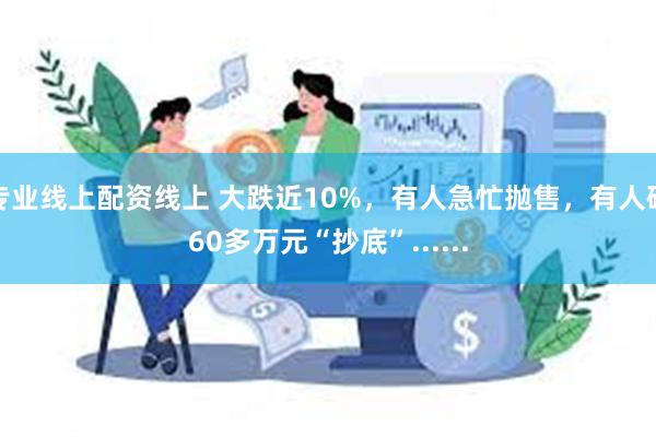 专业线上配资线上 大跌近10%，有人急忙抛售，有人砸60多万元“抄底”......