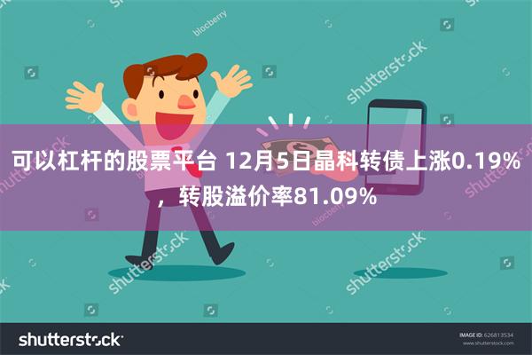 可以杠杆的股票平台 12月5日晶科转债上涨0.19%，转股溢价率81.09%