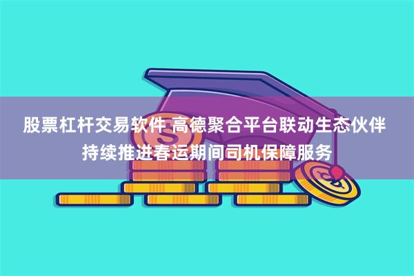 股票杠杆交易软件 高德聚合平台联动生态伙伴 持续推进春运期间司机保障服务