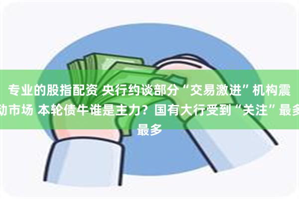 专业的股指配资 央行约谈部分“交易激进”机构震动市场 本轮债牛谁是主力？国有大行受到“关注”最多