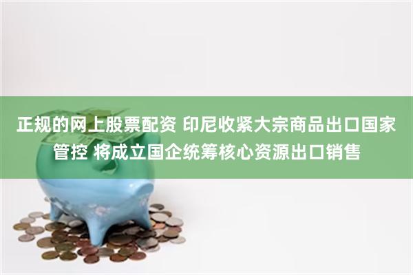 正规的网上股票配资 印尼收紧大宗商品出口国家管控 将成立国企统筹核心资源出口销售