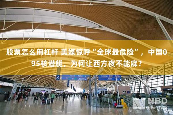 股票怎么用杠杆 美媒惊呼“全球最危险”，中国095核潜艇，为何让西方夜不能寐？