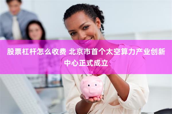 股票杠杆怎么收费 北京市首个太空算力产业创新中心正式成立