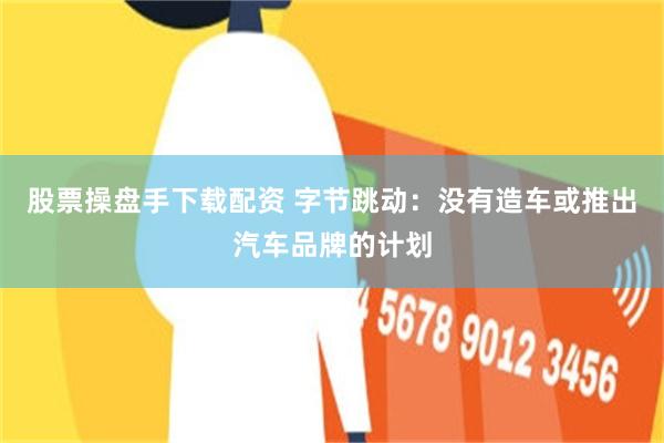 股票操盘手下载配资 字节跳动：没有造车或推出汽车品牌的计划