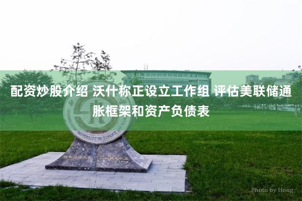 配资炒股介绍 沃什称正设立工作组 评估美联储通胀框架和资产负债表