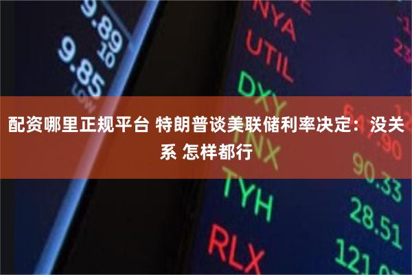 配资哪里正规平台 特朗普谈美联储利率决定：没关系 怎样都行