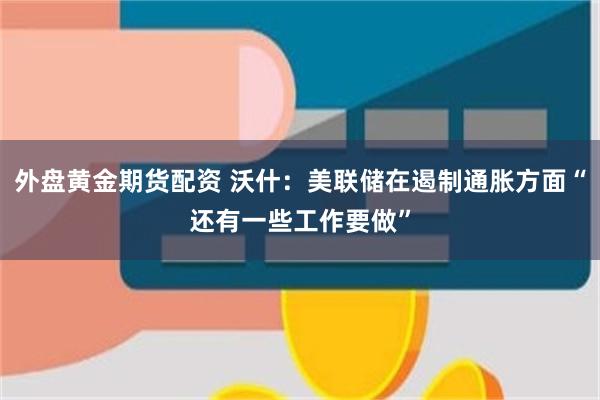 外盘黄金期货配资 沃什：美联储在遏制通胀方面“还有一些工作要做”