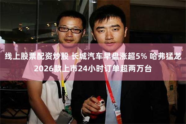 线上股票配资炒股 长城汽车早盘涨超5% 哈弗猛龙2026款上市24小时订单超两万台