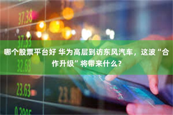 哪个股票平台好 华为高层到访东风汽车，这波“合作升级”将带来什么？