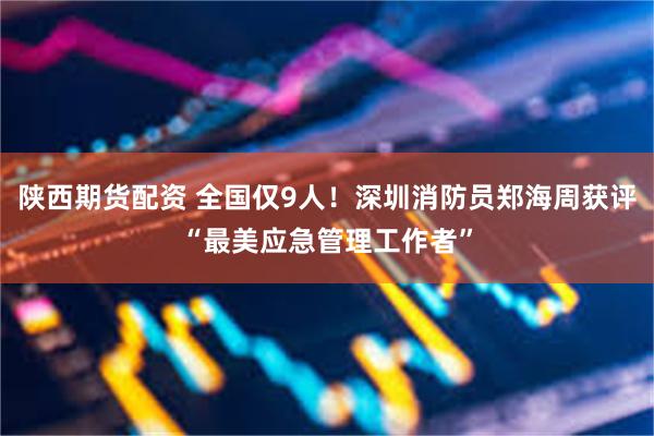 陕西期货配资 全国仅9人！深圳消防员郑海周获评“最美应急管理工作者”