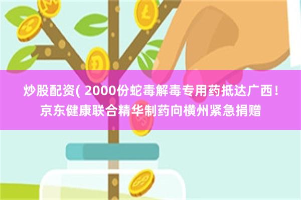 炒股配资( 2000份蛇毒解毒专用药抵达广西！京东健康联合精华制药向横州紧急捐赠