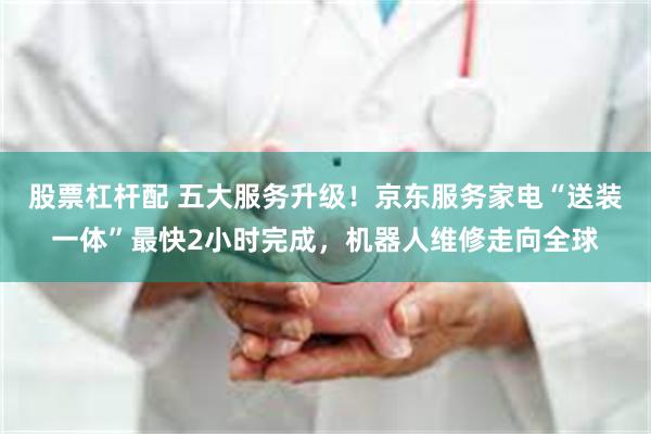 股票杠杆配 五大服务升级！京东服务家电“送装一体”最快2小时完成，机器人维修走向全球