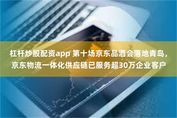杠杆炒股配资app 第十场京东品酒会落地青岛，京东物流一体化供应链已服务超30万企业客户
