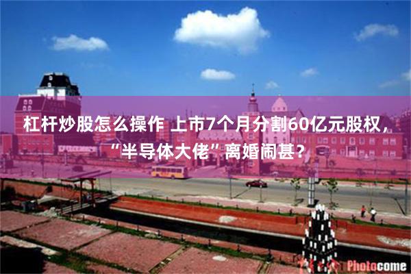 杠杆炒股怎么操作 上市7个月分割60亿元股权，“半导体大佬”离婚闹甚？