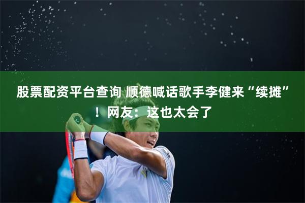 股票配资平台查询 顺德喊话歌手李健来“续摊”！网友：这也太会了