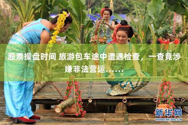 股票操盘时间 旅游包车途中遭遇检查，一查竟涉嫌非法营运……