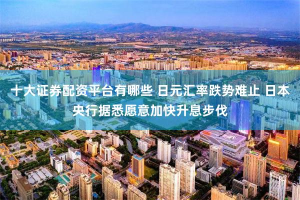 十大证券配资平台有哪些 日元汇率跌势难止 日本央行据悉愿意加快升息步伐