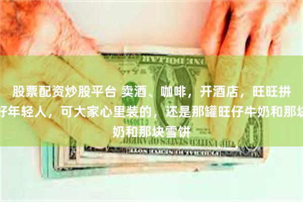 股票配资炒股平台 卖酒、咖啡，开酒店，旺旺拼命讨好年轻人，可大家心里装的，还是那罐旺仔牛奶和那块雪饼