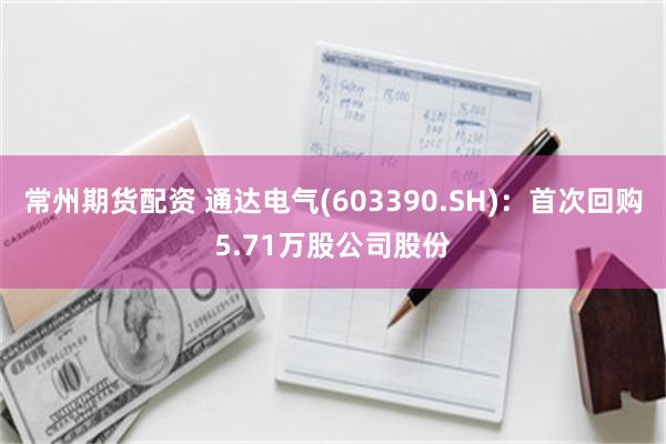 常州期货配资 通达电气(603390.SH)：首次回购5.71万股公司股份