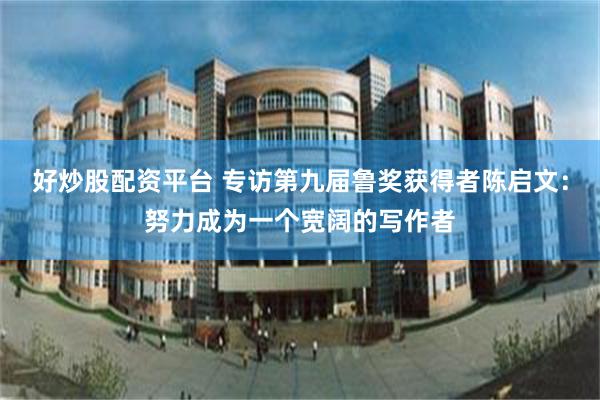 好炒股配资平台 专访第九届鲁奖获得者陈启文：努力成为一个宽阔的写作者