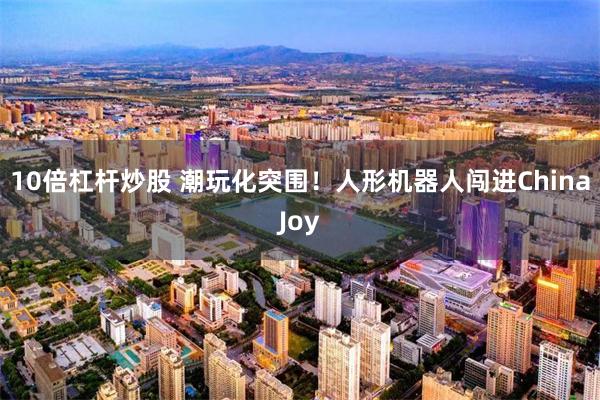 10倍杠杆炒股 潮玩化突围！人形机器人闯进ChinaJoy