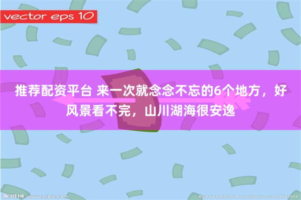 推荐配资平台 来一次就念念不忘的6个地方，好风景看不完，山川湖海很安逸