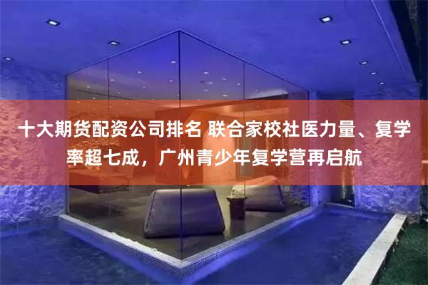 十大期货配资公司排名 联合家校社医力量、复学率超七成，广州青少年复学营再启航
