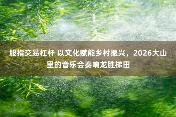 股指交易杠杆 以文化赋能乡村振兴，2026大山里的音乐会奏响龙胜梯田