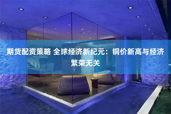 期货配资策略 全球经济新纪元：铜价新高与经济繁荣无关