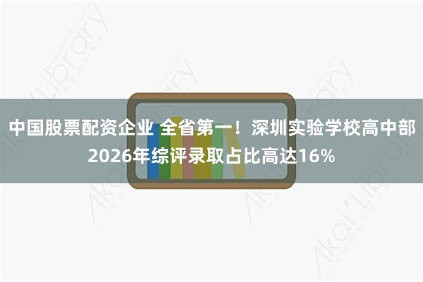 中国股票配资企业 全省第一！深圳实验学校高中部2026年综评录取占比高达16%