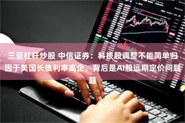 三亚杠杆炒股 中信证券：科技股调整不能简单归因于美国长债利率高企，背后是AI股远期定价问题