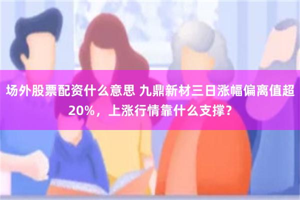 场外股票配资什么意思 九鼎新材三日涨幅偏离值超20%，上涨行情靠什么支撑？